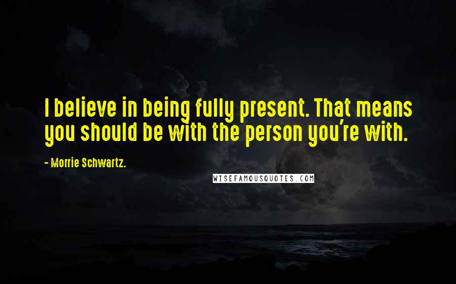 Morrie Schwartz. Quotes: I believe in being fully present. That means you should be with the person you're with.