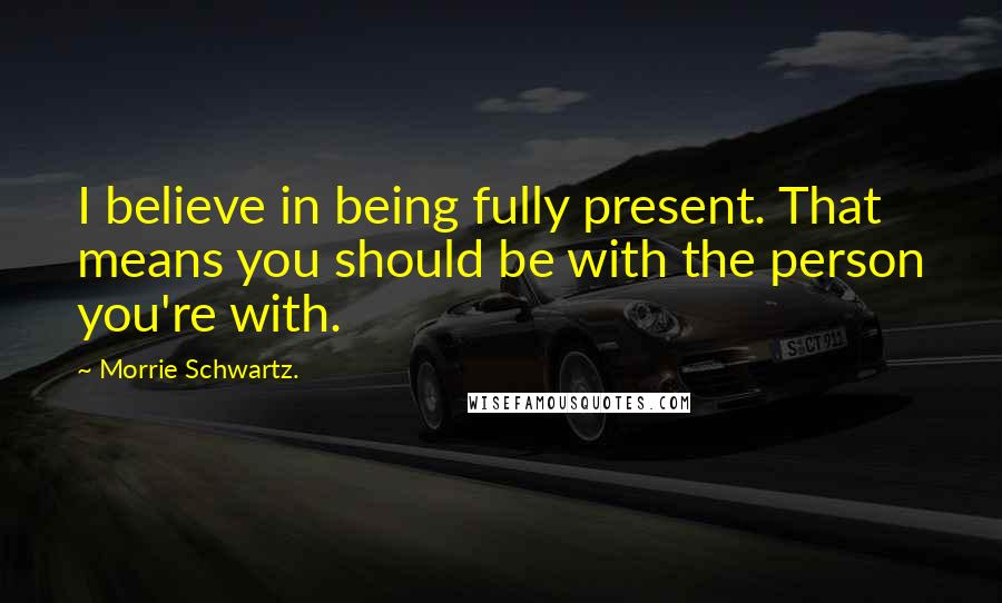 Morrie Schwartz. Quotes: I believe in being fully present. That means you should be with the person you're with.