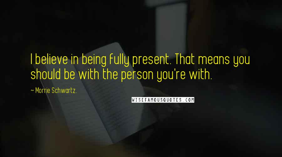 Morrie Schwartz. Quotes: I believe in being fully present. That means you should be with the person you're with.