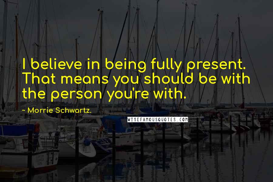 Morrie Schwartz. Quotes: I believe in being fully present. That means you should be with the person you're with.