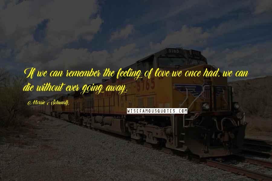 Morrie Schwartz. Quotes: If we can remember the feeling of love we once had, we can die without ever going away.