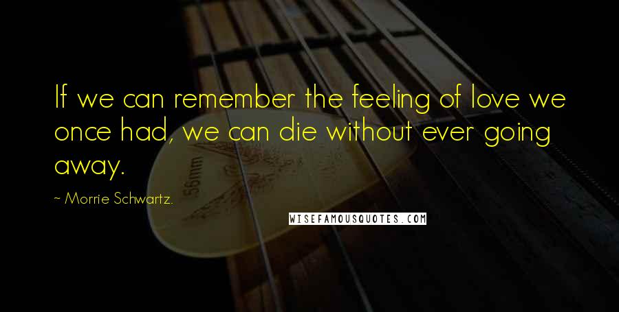 Morrie Schwartz. Quotes: If we can remember the feeling of love we once had, we can die without ever going away.