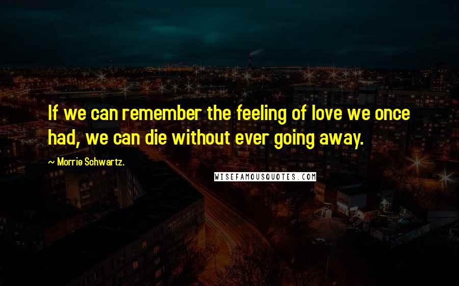 Morrie Schwartz. Quotes: If we can remember the feeling of love we once had, we can die without ever going away.