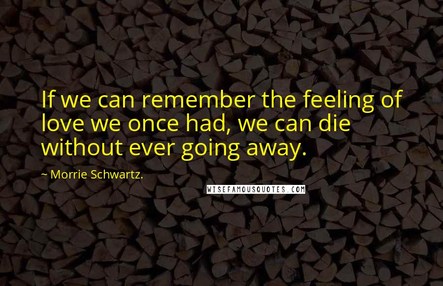 Morrie Schwartz. Quotes: If we can remember the feeling of love we once had, we can die without ever going away.