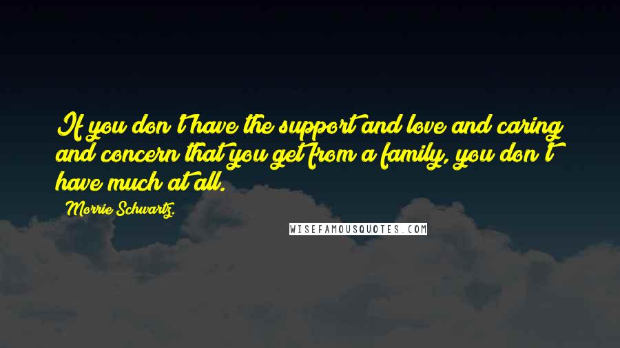 Morrie Schwartz. Quotes: If you don't have the support and love and caring and concern that you get from a family, you don't have much at all.