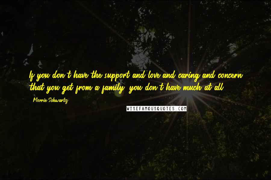 Morrie Schwartz. Quotes: If you don't have the support and love and caring and concern that you get from a family, you don't have much at all.