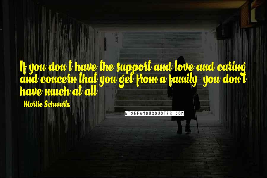 Morrie Schwartz. Quotes: If you don't have the support and love and caring and concern that you get from a family, you don't have much at all.