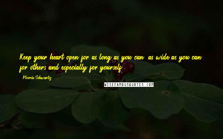 Morrie Schwartz. Quotes: Keep your heart open for as long as you can, as wide as you can, for others and especially for yourself.