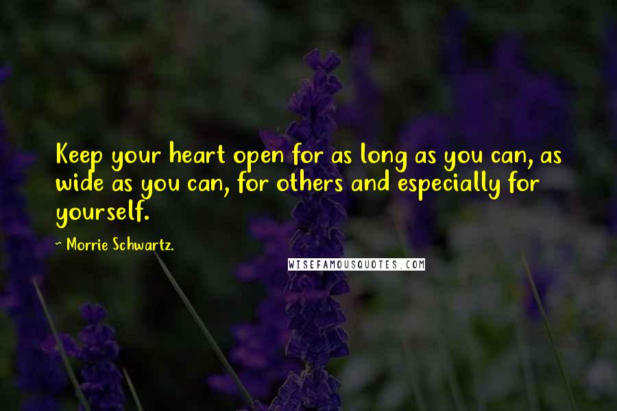 Morrie Schwartz. Quotes: Keep your heart open for as long as you can, as wide as you can, for others and especially for yourself.