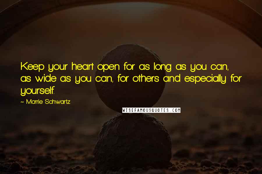 Morrie Schwartz. Quotes: Keep your heart open for as long as you can, as wide as you can, for others and especially for yourself.