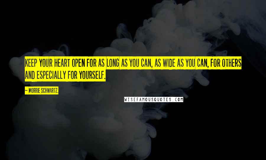 Morrie Schwartz. Quotes: Keep your heart open for as long as you can, as wide as you can, for others and especially for yourself.