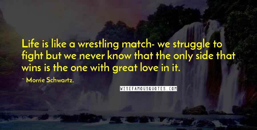 Morrie Schwartz. Quotes: Life is like a wrestling match- we struggle to fight but we never know that the only side that wins is the one with great love in it.