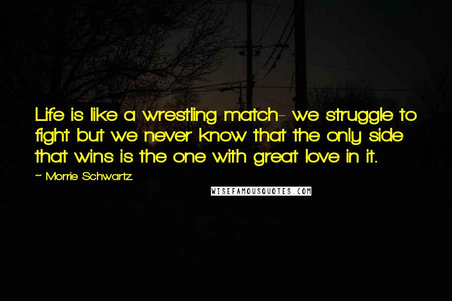 Morrie Schwartz. Quotes: Life is like a wrestling match- we struggle to fight but we never know that the only side that wins is the one with great love in it.