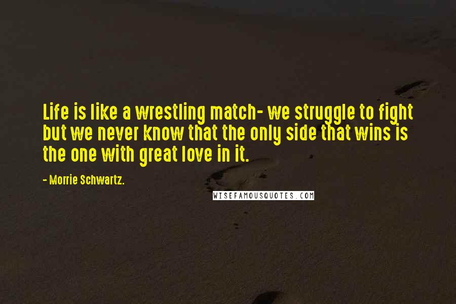 Morrie Schwartz. Quotes: Life is like a wrestling match- we struggle to fight but we never know that the only side that wins is the one with great love in it.