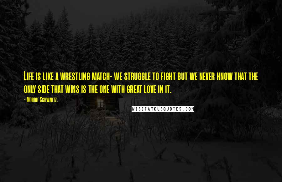 Morrie Schwartz. Quotes: Life is like a wrestling match- we struggle to fight but we never know that the only side that wins is the one with great love in it.