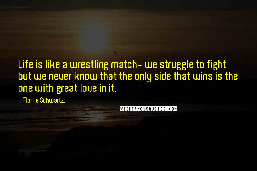 Morrie Schwartz. Quotes: Life is like a wrestling match- we struggle to fight but we never know that the only side that wins is the one with great love in it.