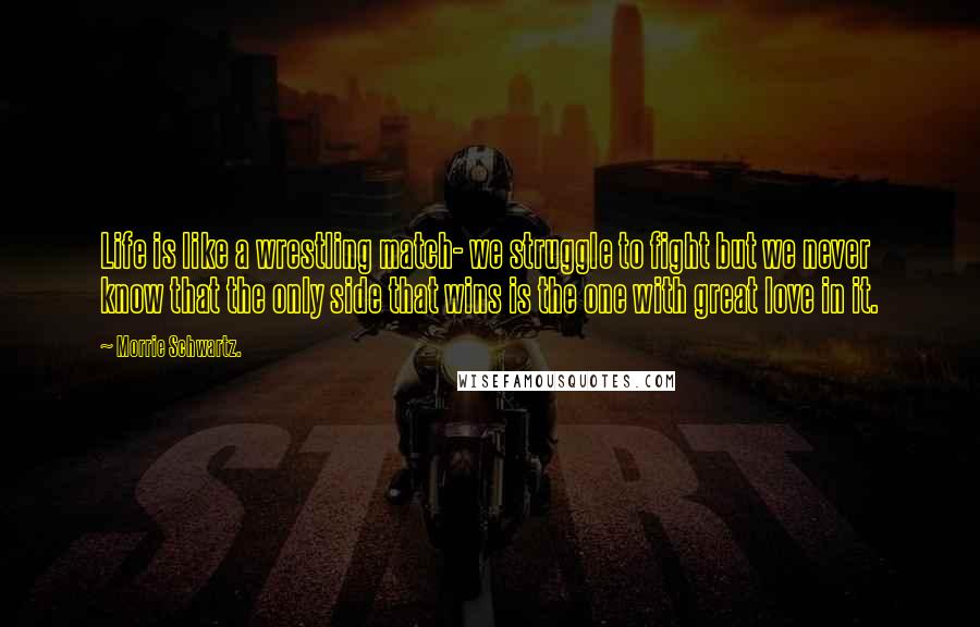 Morrie Schwartz. Quotes: Life is like a wrestling match- we struggle to fight but we never know that the only side that wins is the one with great love in it.