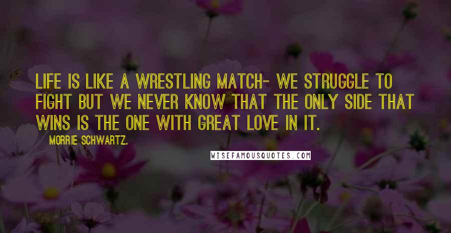 Morrie Schwartz. Quotes: Life is like a wrestling match- we struggle to fight but we never know that the only side that wins is the one with great love in it.