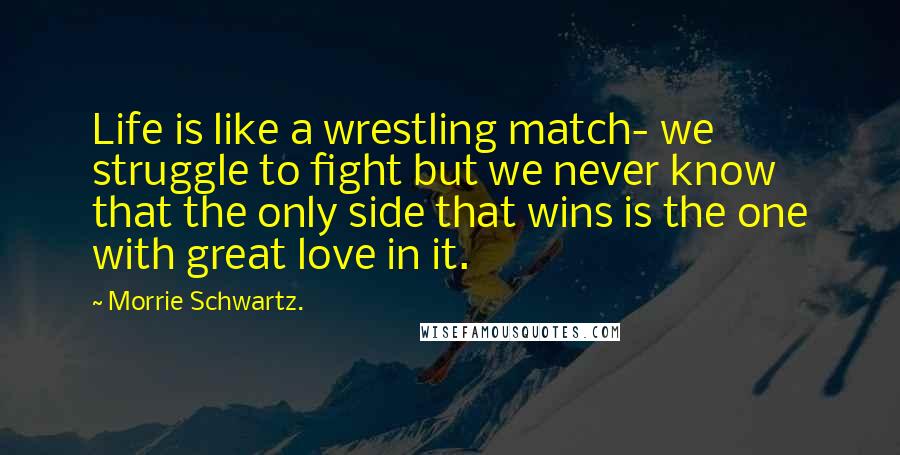 Morrie Schwartz. Quotes: Life is like a wrestling match- we struggle to fight but we never know that the only side that wins is the one with great love in it.