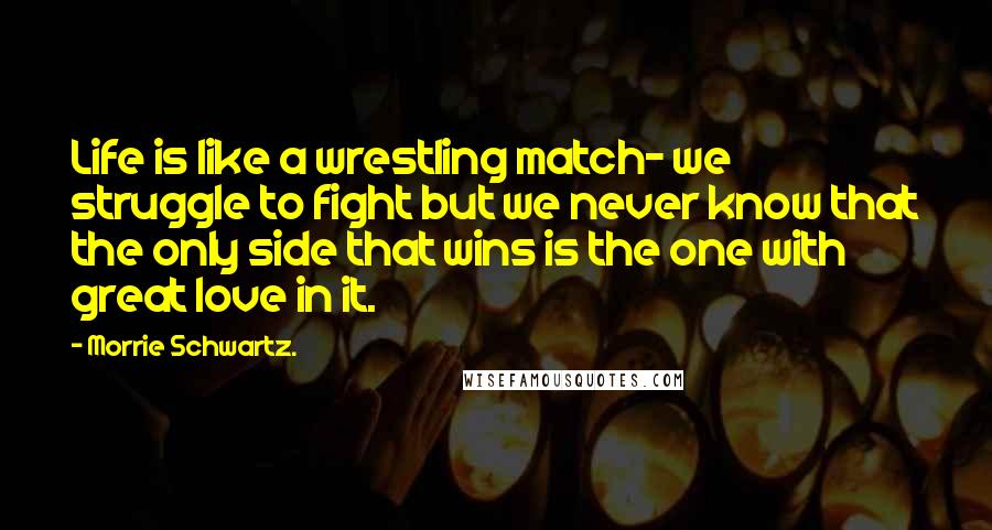Morrie Schwartz. Quotes: Life is like a wrestling match- we struggle to fight but we never know that the only side that wins is the one with great love in it.