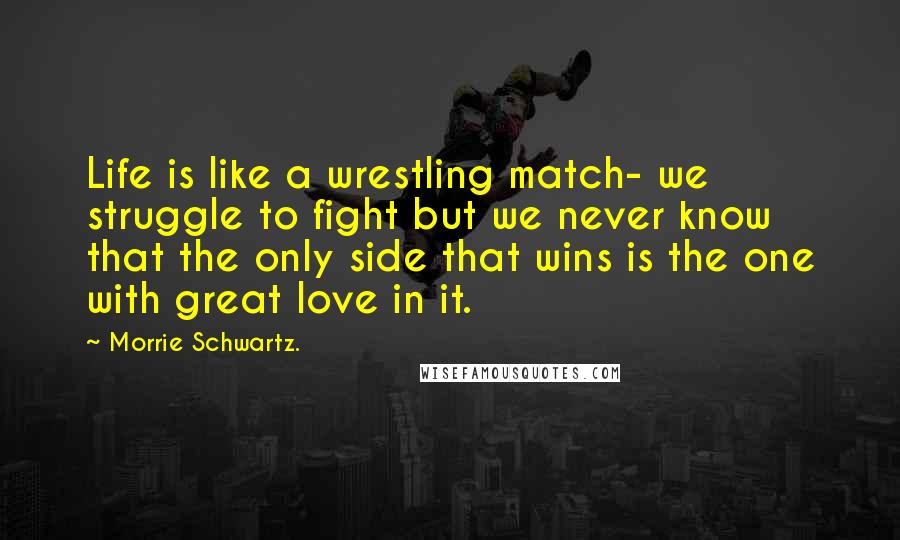 Morrie Schwartz. Quotes: Life is like a wrestling match- we struggle to fight but we never know that the only side that wins is the one with great love in it.