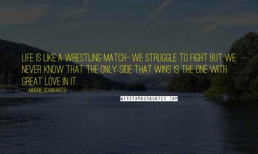 Morrie Schwartz. Quotes: Life is like a wrestling match- we struggle to fight but we never know that the only side that wins is the one with great love in it.