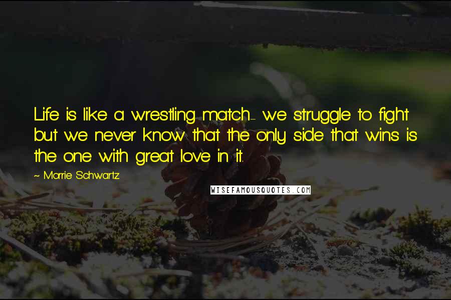 Morrie Schwartz. Quotes: Life is like a wrestling match- we struggle to fight but we never know that the only side that wins is the one with great love in it.