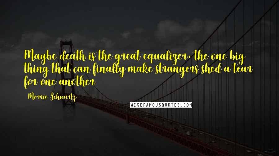 Morrie Schwartz. Quotes: Maybe death is the great equalizer, the one big thing that can finally make strangers shed a tear for one another