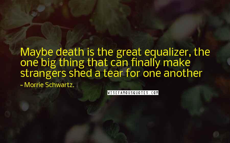 Morrie Schwartz. Quotes: Maybe death is the great equalizer, the one big thing that can finally make strangers shed a tear for one another