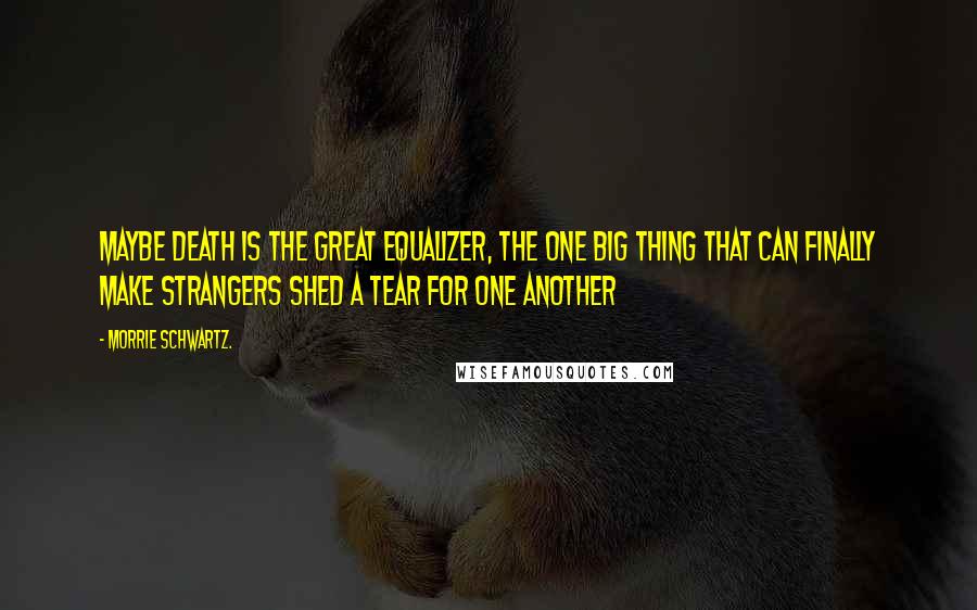 Morrie Schwartz. Quotes: Maybe death is the great equalizer, the one big thing that can finally make strangers shed a tear for one another