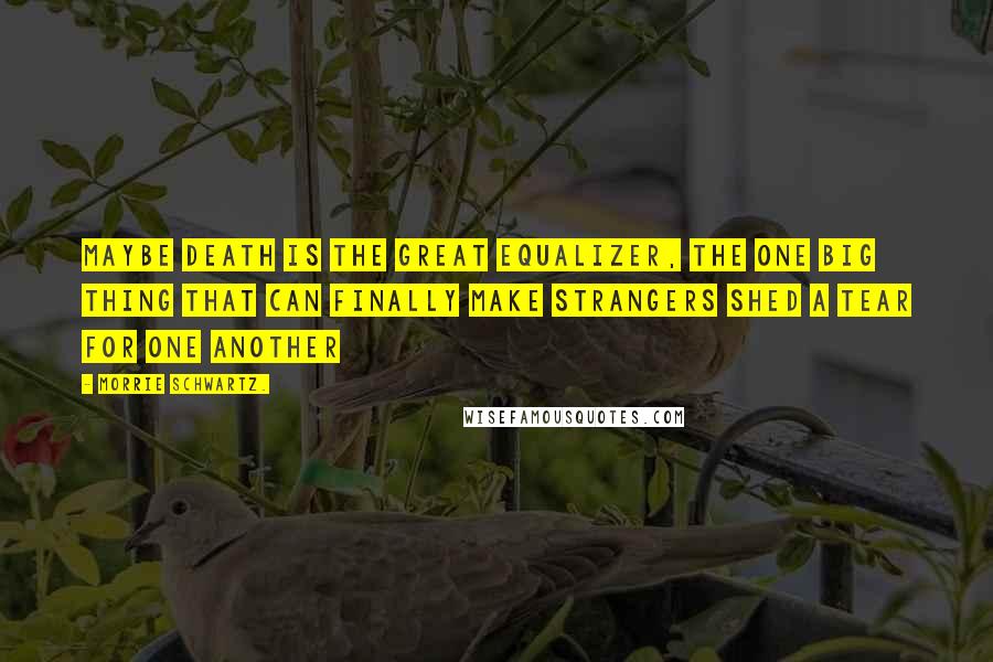 Morrie Schwartz. Quotes: Maybe death is the great equalizer, the one big thing that can finally make strangers shed a tear for one another