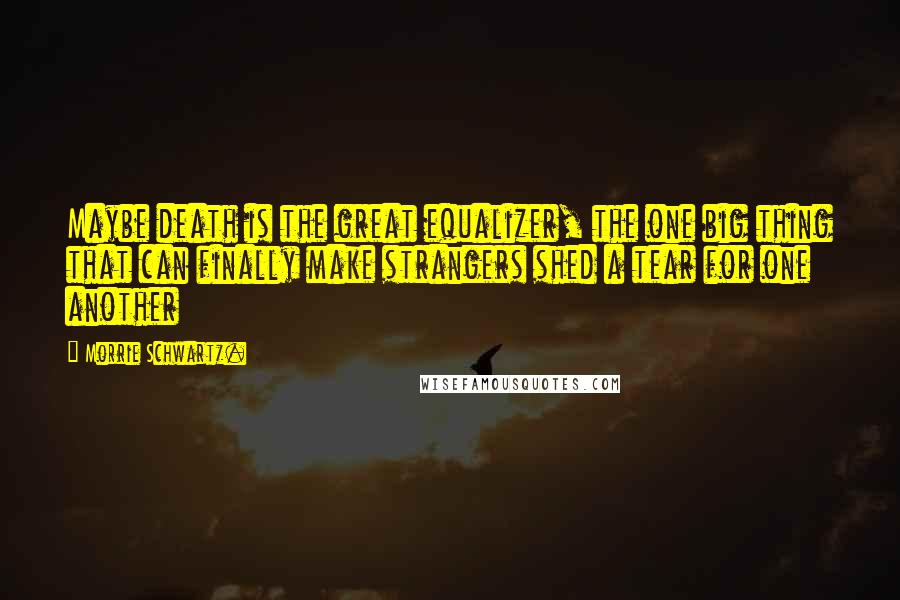 Morrie Schwartz. Quotes: Maybe death is the great equalizer, the one big thing that can finally make strangers shed a tear for one another