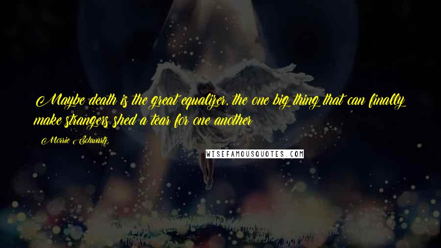 Morrie Schwartz. Quotes: Maybe death is the great equalizer, the one big thing that can finally make strangers shed a tear for one another