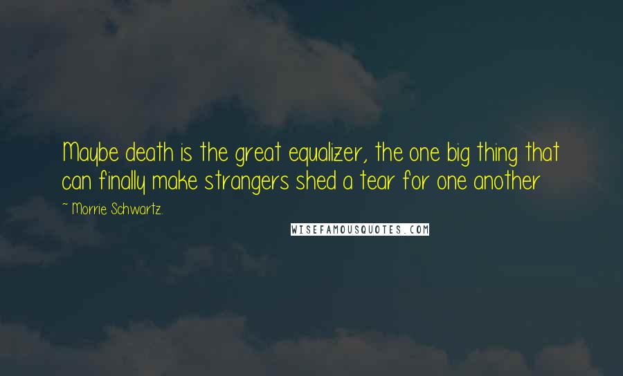 Morrie Schwartz. Quotes: Maybe death is the great equalizer, the one big thing that can finally make strangers shed a tear for one another