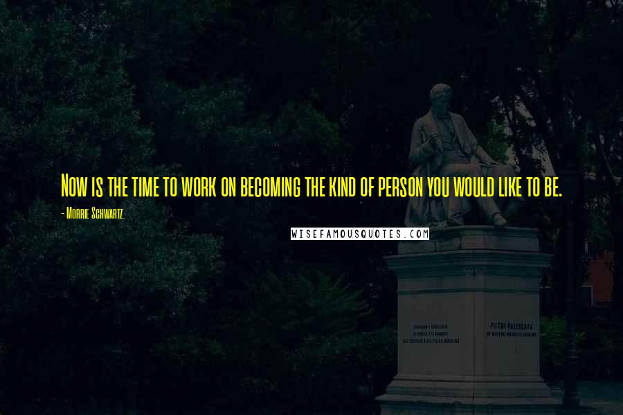 Morrie Schwartz. Quotes: Now is the time to work on becoming the kind of person you would like to be.