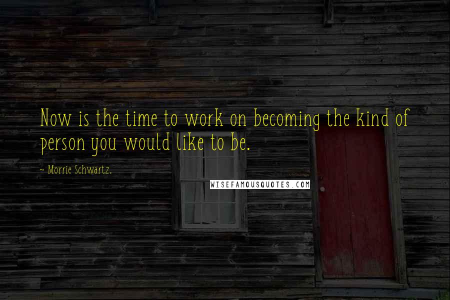 Morrie Schwartz. Quotes: Now is the time to work on becoming the kind of person you would like to be.