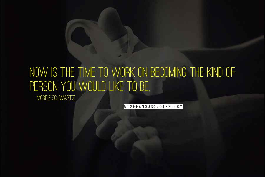 Morrie Schwartz. Quotes: Now is the time to work on becoming the kind of person you would like to be.