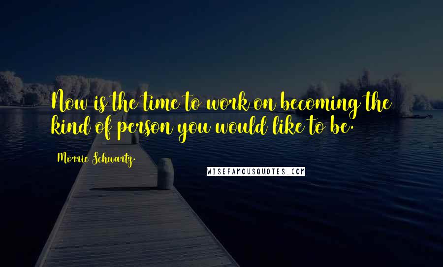 Morrie Schwartz. Quotes: Now is the time to work on becoming the kind of person you would like to be.