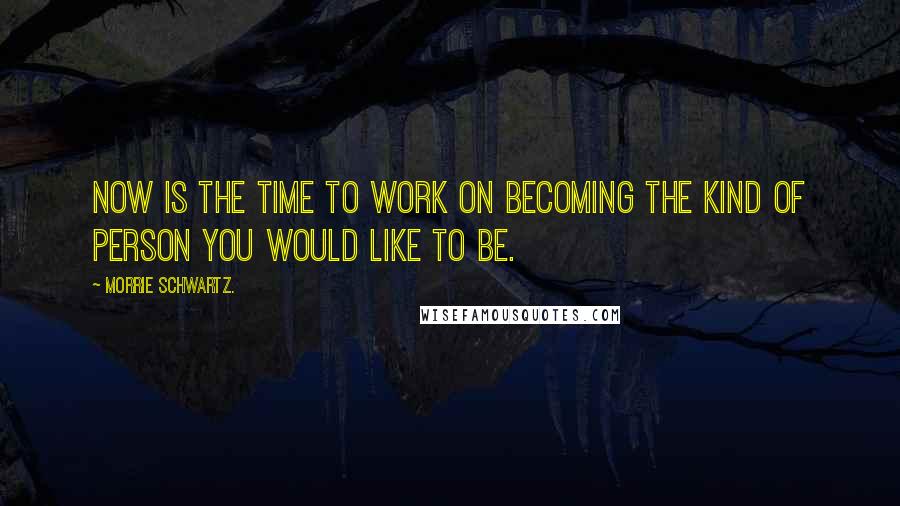 Morrie Schwartz. Quotes: Now is the time to work on becoming the kind of person you would like to be.