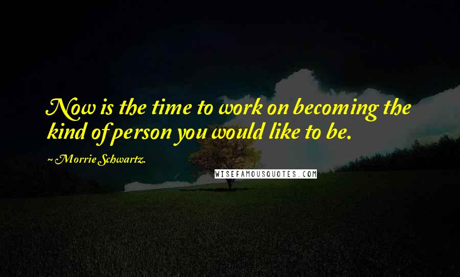 Morrie Schwartz. Quotes: Now is the time to work on becoming the kind of person you would like to be.