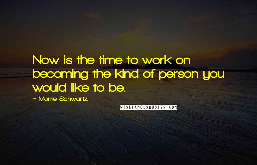 Morrie Schwartz. Quotes: Now is the time to work on becoming the kind of person you would like to be.
