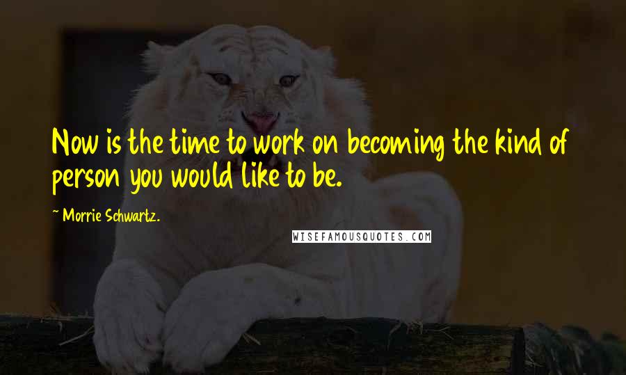Morrie Schwartz. Quotes: Now is the time to work on becoming the kind of person you would like to be.