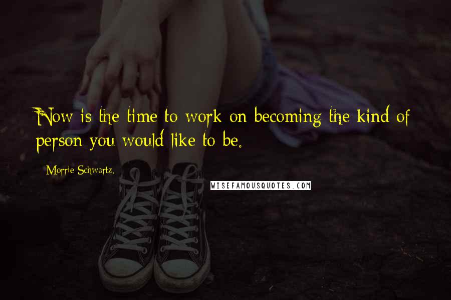 Morrie Schwartz. Quotes: Now is the time to work on becoming the kind of person you would like to be.