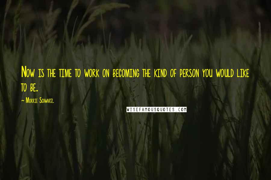 Morrie Schwartz. Quotes: Now is the time to work on becoming the kind of person you would like to be.