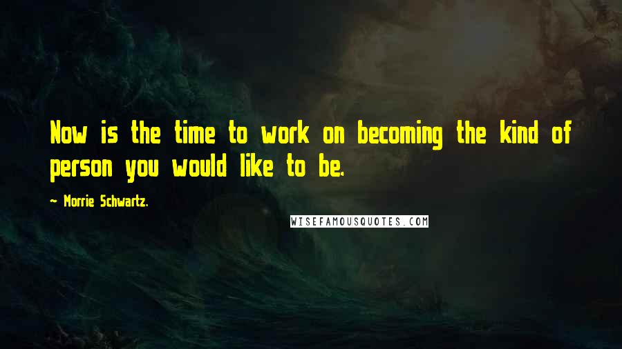 Morrie Schwartz. Quotes: Now is the time to work on becoming the kind of person you would like to be.