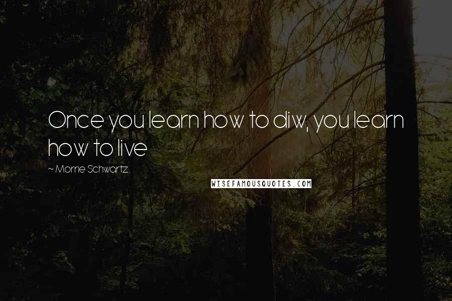 Morrie Schwartz. Quotes: Once you learn how to diw, you learn how to live