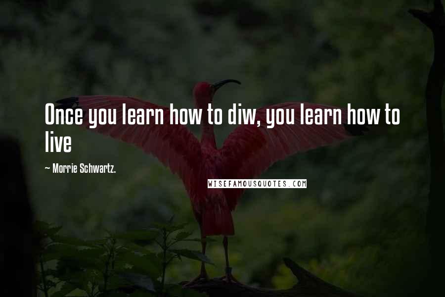 Morrie Schwartz. Quotes: Once you learn how to diw, you learn how to live