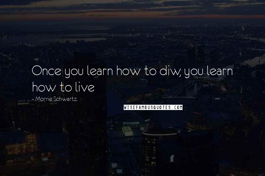 Morrie Schwartz. Quotes: Once you learn how to diw, you learn how to live