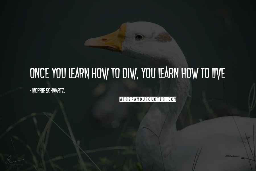 Morrie Schwartz. Quotes: Once you learn how to diw, you learn how to live