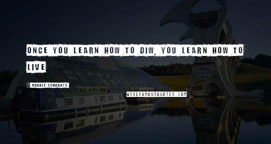 Morrie Schwartz. Quotes: Once you learn how to diw, you learn how to live